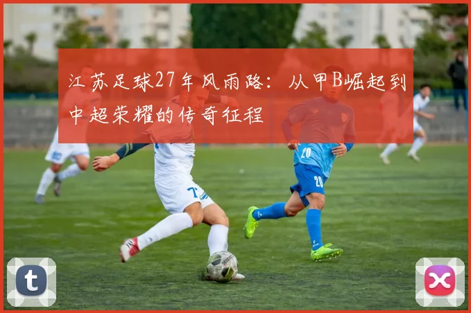 江苏足球27年风雨路:从甲B崛起到中超荣耀的传奇征程