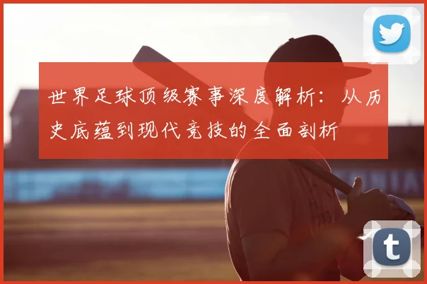 世界足球顶级赛事深度解析:从历史底蕴到现代竞技的全面剖析